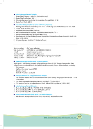 161Tema 6: Lingkungan yang Bersih Sehat dan Asri
	 Judul Buku yang Pernah Ditelaah:
1.	 Buku Teks SD Kelas I - Kelas VI (2013 – sekarang)
2.	 Buku Teks Seni Budaya SMP (
3.	 Mengembangkan Kreativitas Tari Anak dan Remaja (Dikti : 2012)
4.	 Buku Teori Musik (2014)
	 Judul Penelitian dan Tahun Terbit (10 Tahun Terakhir):
1.	 Peningkatan Ketajaman Pendengaran Siswa Tuna Rungu Melalui Pembelajaran Tari, 2009
2.	 Tracer Study Alumni, 2012	
3.	 Program Studi Pendidikan Seni Tari
4.	 Kepuasan Pelanggan Program Studi Pendidikan Seni tari, 2013	
5.	 Pengembangan Konsep Tari Pendidikan, 2014	
6.	 Pembelajaran Tari Pendidikan Sebagai Upaya Peningkatan Kecerdasan Kinestetik Anak Usia
Dini, 2015 – 2016	
7.	 (Pengembangan Model di TK B Jakarta Timur)
Nama Lengkap	 : Drs. Suwarta Zebua
Telp Kantor/HP	 : 0274-586168 Ext. 382/081578960400
E-mail	 : attazebua@yahoo.com
Akun Facebook	 : attazebua@facebook.com
Alamat Kantor	 : Jl. Colombo No1, Karangmalang, Yogyakarta (55281)
Bidang Keahlian	 : Pendidikan Seni
	 Riwayat pekerjaan/profesi dalam 10 tahun terakhir:
Sejak tahun 1988 hingga sekarang bekerja sebagai dosen di UNY dengan tugas pokok Mata
kuliah Aransemen Musik (teori) dan Cello (Praktik Instrumen Mayor). Selain itu juga mengajar:
•	 Kontrapung
•	 Aplikasi Komputer Musik (MIDI)
•	 Estetika musik
•	 Metode Penelitian Kualitatif.
	 Riwayat Pendidikan Tinggi dan Tahun Belajar:
1.	 S3: Program Doktor Penciptaan dan Pengkajian Seni/ Bidang Pengkajian Seni (Musik) (2009
– sekarang)
2.	 S2: Fakultas Program Pascasarjana UNY/Jurusan PTK (2000 – 2007)
3.	 S1: Fakultas Seni Pertunjukan/jurusan Musik Sekolah/ISI Yogyakarta (1980 – 1987)
	 Judul Buku yang Pernah Ditelaah:
1.	 Buku Seni Budaya SD Kls I-VI (2009; 2013; 2014-2016)
2.	 Buku Seni Budaya SMP Kls VII-IX (2009; 2013; 2014)
3.	 Buku Seni Budaya SMA Kls X-XII (2009)
	 Judul Penelitian dan Tahun Terbit (10 Tahun Terakhir):
1.	 Karakteristik Nyanyian Hoho Nias (2014 Proceeding Seminar Nasional)
 