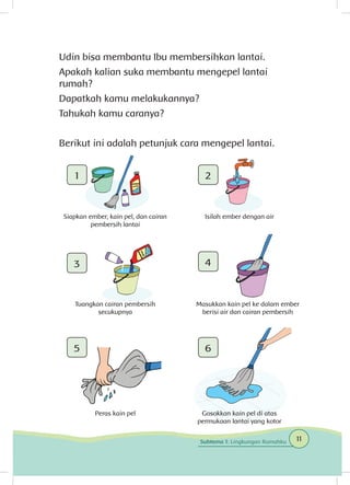 Udin bisa membantu Ibu membersihkan lantai.
Apakah kalian suka membantu mengepel lantai
rumah?
Dapatkah kamu melakukannya?
Tahukah kamu caranya?
Berikut ini adalah petunjuk cara mengepel lantai.
1
3
5
2
4
6
Siapkan ember, kain pel, dan cairan
pembersih lantai
Tuangkan cairan pembersih
secukupnya
Peras kain pel
Isilah ember dengan air
Masukkan kain pel ke dalam ember
berisi air dan cairan pembersih
Gosokkan kain pel di atas
permukaan lantai yang kotor
11Subtema 1: Lingkungan Rumahku
 