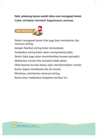 Nah, sekarang kamu sudah tahu cara mengepel lantai.
Coba ceritakan kembali bagaimana caranya.
Selain mengepel lantai kita juga bisa membantu ibu
mencuci piring.
Jangan biarkan piring kotor menumpuk.
Tumpukan piring kotor akan mengundang lalat.
Selain lalat juga akan menimbulkan kuman penyakit.
Akibatnya rumah kita menjadi tidak sehat.
Oleh karena itu kita harus rajin membersihkan rumah.
Kamu dapat membantu ibu di rumah.
Misalnya, membantu mencuci piring.
Kamu bisa melakukan kegiatan berikut ini.
12 Buku Siswa Kelas 1 SD/MI
 