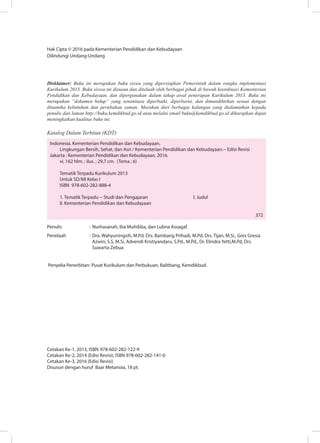 Hak Cipta © 2016 pada Kementerian Pendidikan dan Kebudayaan
Dilindungi Undang-Undang
Disklaimer: Buku ini merupakan buku siswa yang dipersiapkan Pemerintah dalam rangka implementasi
Kurikulum 2013. Buku siswa ini disusun dan ditelaah oleh berbagai pihak di bawah koordinasi Kementerian
Pendidikan dan Kebudayaan, dan dipergunakan dalam tahap awal penerapan Kurikulum 2013. Buku ini
merupakan “dokumen hidup” yang senantiasa diperbaiki, diperbarui, dan dimutakhirkan sesuai dengan
dinamika kebutuhan dan perubahan zaman. Masukan dari berbagai kalangan yang dialamatkan kepada
penulis dan laman http://buku.kemdikbud.go.id atau melalui email buku@kemdikbud.go.id diharapkan dapat
meningkatkan kualitas buku ini.
Katalog Dalam Terbitan (KDT)
Indonesia. Kementerian Pendidikan dan Kebudayaan.
Lingkungan Bersih, Sehat, dan Asri / Kementerian Pendidikan dan Kebudayaan.-- Edisi Revisi
Jakarta : Kementerian Pendidikan dan Kebudayaan, 2016.
vi, 162 hlm. : ilus. ; 29,7 cm. (Tema ; 6)
Tematik Terpadu Kurikulum 2013
Untuk SD/MI Kelas I
ISBN 978-602-282-888-4
1. Tematik Terpadu -- Studi dan Pengajaran			 I. Judul	
II. Kementerian Pendidikan dan Kebudayaan
												
					 372
Penulis	 :	Nurhasanah, Iba Muhibba, dan Lubna Assagaf.
Penelaah	 : 	Dra. Wahyuningsih, M.Pd, Drs. Bambang Prihadi, M.Pd, Drs. Tijan, M.Si., Gres Gresia
Azwin, S.S, M.Si, Advendi Kristiyandaru, S.Pd., M.Pd., Dr. Elindra Yetti,M.Pd, Drs.
Suwarta Zebua
	
Penyelia Penerbitan	: Pusat Kurikulum dan Perbukuan, Balitbang, Kemdikbud.
Cetakan Ke-1, 2013, ISBN 978-602-282-122-9
Cetakan Ke-2, 2014 (Edisi Revisi), ISBN 978-602-282-141-0
Cetakan Ke-3, 2016 (Edisi Revisi)
Disusun dengan huruf Baar Metanoia, 18 pt.
 