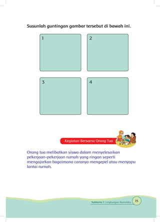 Susunlah guntingan gambar tersebut di bawah ini.
1
3
2
4
Kegiatan Bersama Orang Tua
Orang tua melibatkan siswa dalam menyelesaikan
pekerjaan-pekerjaan rumah yang ringan seperti
mengajarkan bagaimana caranya mengepel atau menyapu
lantai rumah.
15Subtema 1: Lingkungan Rumahku
 