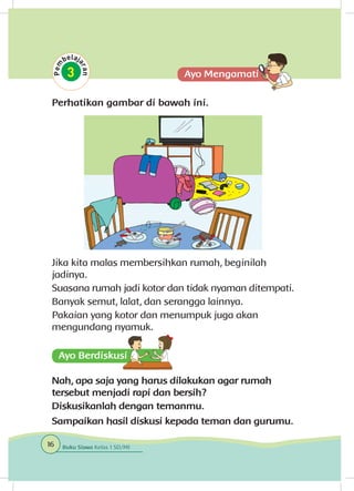 Perhatikan gambar di bawah ini.
Jika kita malas membersihkan rumah, beginilah
jadinya.
Suasana rumah jadi kotor dan tidak nyaman ditempati.
Banyak semut, lalat, dan serangga lainnya.
Pakaian yang kotor dan menumpuk juga akan
mengundang nyamuk.
Nah, apa saja yang harus dilakukan agar rumah
tersebut menjadi rapi dan bersih?
Diskusikanlah dengan temanmu.
Sampaikan hasil diskusi kepada teman dan gurumu.
16 Buku Siswa Kelas 1 SD/MI
 