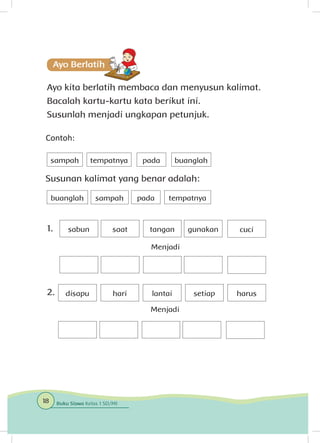 Ayo kita berlatih membaca dan menyusun kalimat.
Bacalah kartu-kartu kata berikut ini.
Susunlah menjadi ungkapan petunjuk.
Contoh:
Susunan kalimat yang benar adalah:
tempatnya pada
buanglah
sampah
padasampah tempatnya
buanglah
disapu hari lantai setiap harus
sabun saat tangan gunakan cuci
Menjadi
Menjadi
1.
2.
18 Buku Siswa Kelas 1 SD/MI
 