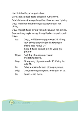 Hari ini ibu Dayu sangat sibuk.
Baru saja selesai acara arisan di rumahnya.
Setelah tamu-tamu pulang ibu sibuk mencuci piring.
Dayu membantu ibu menyususun piring di rak
piring.
Dayu menghitung piring yang disusun di rak piring.
Saat sedang asyik menghitung ibu bertanya kepada
Dayu.
Ibu	 : Dayu, tadi ibu menggunakan 35 piring.
		 Tapi sebagian piring milik tetangga.
		 Piring kita hanya 24.
		 Coba hitung banyak piring yang ibu 		
		pinjam.
Dayu	 : Baik bu, aku akan mencoba 				
		menghitungnya.
Dayu	 : Piring yang digunakan ada 35. Piring ibu 		
		 ada 24.
Ibu	 : Coba tentukan berapa piring pinjaman.
Dayu	 : Dengan mengurangkan 35 dengan 24 bu.
Ibu	 : Benar sekali Dayu.
20 Buku Siswa Kelas 1 SD/MI
 