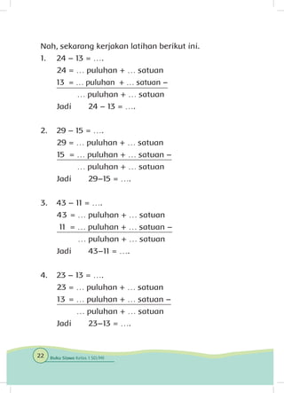 Nah, sekarang kerjakan latihan berikut ini.
1.	 24 – 13 = ….
24 = … puluhan + … satuan
	 13 = … puluhan + … satuan –
… puluhan + … satuan
Jadi 	 24 – 13 = ….
2.	 29 – 15 = ….
29 = … puluhan + … satuan
15 = … puluhan + … satuan –
… puluhan + … satuan
Jadi 	 29–15 = ….
3.	 43 – 11 = ….
43 = … puluhan + … satuan
11 = … puluhan + … satuan –
	 … puluhan + … satuan
Jadi 	 43–11 = ….
4.	 23 – 13 = ….
23 = … puluhan + … satuan
13 = … puluhan + … satuan –
… puluhan + … satuan
Jadi 	 23–13 = ….
22 Buku Siswa Kelas 1 SD/MI
 