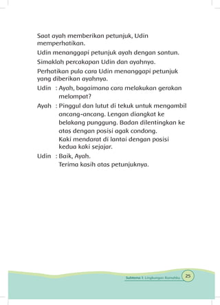 Saat ayah memberikan petunjuk, Udin
memperhatikan.
Udin menanggapi petunjuk ayah dengan santun.
Simaklah percakapan Udin dan ayahnya.
Perhatikan pula cara Udin menanggapi petunjuk
yang diberikan ayahnya.
Udin	 : Ayah, bagaimana cara melakukan gerakan
		melompat?
Ayah	 : Pinggul dan lutut di tekuk untuk mengambil
		 ancang-ancang. Lengan diangkat ke
		 belakang punggung. Badan dilentingkan ke
		 atas dengan posisi agak condong.
		 Kaki mendarat di lantai dengan posisi 			
		 kedua kaki sejajar.
Udin	 : Baik, Ayah.
		 Terima kasih atas petunjuknya.
25Subtema 1: Lingkungan Rumahku
 