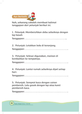 Nah, sekarang cobalah membuat kalimat
tanggapan dari petunjuk berikut ini.
1. Petunjuk: Membersihkan debu sebaiknya dengan
lap basah
Tanggapan: ……………………………………………..
2. Petunjuk: Letakkan bola di keranjang.
Tanggapan: ……………………………………………….
3. Petunjuk: Selesai digunakan, mainan di
kembalikan ke tempatnya.
Tanggapan: ……………………………………………….
4. Petunjuk: Lantai rumah sebaiknya dipel setiap
hari.
Tanggapan: ……………………………………………….
5. Petunjuk: Semprot kaca dengan cairan
pembersih. Lalu gosok dengan lap atau karet
pembersih kaca.
Tanggapan: ……………………………………………….
26 Buku Siswa Kelas 1 SD/MI
 