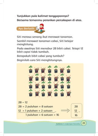 Tunjukkan pula kalimat tanggapannya?
Bersama temanmu perankan percakapan di atas.
Siti merasa senang ikut merawat tanaman.
Sambil merawat tanaman cabai, Siti belajar
menghitung.
Pada awalnya Siti menabur 28 bibit cabai. Tetapi 12
bibit capai tidak tumbuh.
Berapakah bibit cabai yang tumbuh?
Beginilah cara Siti menghitungnya.
28 – 12
28 	= 2 puluhan + 8 satuan
12	 = 1 puluhan + 2 satuan _
	 1 puluhan + 6 satuan = 16
28
12 _
16
29Subtema 1: Lingkungan Rumahku
 