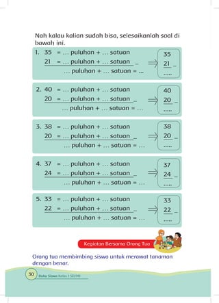 Kegiatan Bersama Orang Tua
Orang tua membimbing siswa untuk merawat tanaman
dengan benar.
40
20 _
.....
33
22 _
.....
Nah kalau kalian sudah bisa, selesaikanlah soal di
bawah ini.
1.	 35 	 = … puluhan + … satuan
	 21	 = … puluhan + … satuan _
	 	 … puluhan + … satuan = ...
2.	 40 	 = … puluhan + … satuan
	 20	 = … puluhan + … satuan _
		 … puluhan + … satuan = …
3.	 38 	 = … puluhan + … satuan
	 20	 = … puluhan + … satuan _
		 … puluhan + … satuan = …
4.	 37 	 = … puluhan + … satuan
	 24	 = … puluhan + … satuan _
		 … puluhan + … satuan = …
5.	 33 	 = … puluhan + … satuan
	 22	 = … puluhan + … satuan _
		 … puluhan + … satuan = …
38
20 _
.....
35
21 _
.....
37
24 _
.....
30 Buku Siswa Kelas 1 SD/MI
 