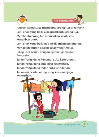Apakah kamu suka membantu orang tua di rumah?
Lani anak yang baik suka membantu orang tua.
Membantu orang tua merupakan salah satu
kewajiban anak.
Lani anak yang baik juga selalu mengikuti aturan.
Mengikuti aturan adalah sikap yang terpuji.
Sikap Lani sesuai dengan ajaran agama dan
Pancasila.
Tuhan Yang Maha Pengatur suka keteraturan.
Tuhan Yang Maha Suci suka kebersihan.
Tuhan Yang Maha Indah suka keindahan.
Tuhan mencintai orang yang suka menjaga
kebersihan.
31Subtema 1: Lingkungan Rumahku
 