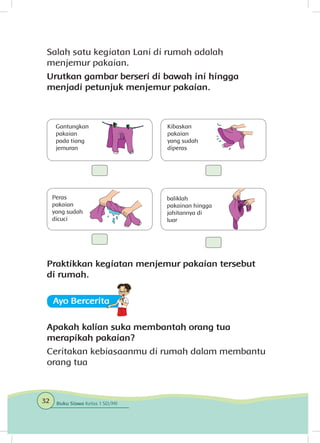 Salah satu kegiatan Lani di rumah adalah
menjemur pakaian.
Urutkan gambar berseri di bawah ini hingga
menjadi petunjuk menjemur pakaian.
Praktikkan kegiatan menjemur pakaian tersebut
di rumah.
Ayo Berceritaa
Apakah kalian suka membantah orang tua
merapikah pakaian?
Ceritakan kebiasaanmu di rumah dalam membantu
orang tua
Gantungkan
pakaian
pada tiang
jemuran
Peras
pakaian
yang sudah
dicuci
Kibaskan
pakaian
yang sudah
diperas
baliklah
pakainan hingga
jahitannya di
luar
32 Buku Siswa Kelas 1 SD/MI
 