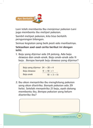 Lani telah membantu Ibu menjemur pakaian Lani
juga membantu ibu melipat pakaian.
Sambil melipat pakaian, kita bisa berlatih
pengurangan bilangan.
Semua kegiatan yang baik pasti ada manfaatnya.
Selesaikan soal-soal cerita berikut ini dengan
teliti.
1.	Baju yang dijemur ada 24 potong. Ada baju
dewasa dan anak-anak. Baju anak-anak ada 11
baju . Berapa banyak baju dewasa yang dijemur?
2.	Ibu akan menyetrika ibu menghitung pakaian
yang akan disetrika. Banyak pakaian ada 29
helai. Setelah menyetrika 21 baju, ayah datang
membantu ibu, Berapa pakaian yang belum
diseterika ibu?
Baju yang dijemur
Baju dewasa
Baju anak
24 	= 20 + 4
11 = 10 + 1
	 10 + 3 = 13
33Subtema 1: Lingkungan Rumahku
 