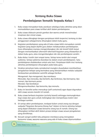 Tentang Buku Siswa
Pembelajaran Tematik Terpadu Kelas I
1. 	 Buku siswa merupakan buku panduan sekaligus buku aktivitas yang akan
memudahkan para siswa terlibat aktif dalam pembelajaran.
2. 	 Buku siswa didesain penuh gambar dan warna untuk menstimulasi
imajinasi dan minat siswa.
3. 	 Buku siswa dilengkapi dengan penjelasan lebih terperinci tentang isi dan
penggunaan sebagaimana dituangkan dalam buku guru.
4. 	 Kegiatan pembelajaran yang ada di buku siswa lebih merupakan contoh
kegiatan yang dapat dipilih guru dalam melaksanakan pembelajaran.
Guru diharapkan mampu mengembangkan ide-ide kreatif lebih lanjut
dengan memanfaatkan alternatif-alternatif kegiatan yang ditawarkan di
dalam buku guru, atau mengembangkan ide-ide pembelajaran sendiri.
5. 	 Buku Kelas I terdiri dari empat tema. Setiap tema terdiri dari empat
subtema. Setiap subtema diuraikan ke dalam enam pembelajaran. Satu
pembelajaran dialokasikan untuk satu hari. Penjelasan lebih rinci tentang
aktivitas pembelajaran dituangkan pada buku guru.
6. 	 Struktur penulisan buku semaksimal mungkin diusahakan memfasilitasi
pengalaman belajar yang bermakna yang diterjemahkan melalui subjudul
berdasarkan pendekatan saintifik sebagai berikut:
Mengamati: Ayo mengamati, Ayo membaca
Mencoba: Ayo mencoba, Ayo berlatih, Ayo berkreasi, Ayo bernyanyi, Ayo 		
menari, Ayo bermain peran
Menalar: Ayo berdiskusi
Mengomunikasikan: Ayo bercerita, Ayo menulis.
7. 	 Buku ini bersifat serba-mencakup (self contained) agar dapat digunakan
oleh siswa secara mandiri di rumah.
8. 	 Buku siswa berbasis kegiatan (activity based) sehingga memungkinkan
bagi siswa dan guru untuk melengkapi dan memperkaya materi dari
berbagai sumber.
9. 	 Di setiap akhir pembelajaran, terdapat kolom untuk orang tua dengan
subjudul “Kegiatan Bersama Orang Tua”. Kolom ini berisi aktivitas belajar
yang dapat dilakukan siswa bersama orang tua di rumah. Orang tua
diharapkan terlibat aktif dalam proses belajar siswa sesuai pengalaman
yang dimilikinya.
10. 	Kecuali sangat sedikit teks pelajaran membaca yang merupakan
konsumsi siswa, wacana-wacana yang ada di buku siswa diperuntukkan
iv Buku Siswa Kelas 1 SD/MI
 
