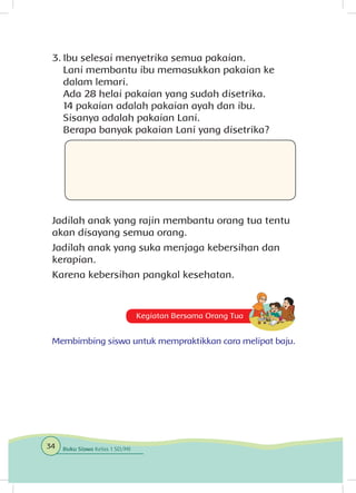 Kegiatan Bersama Orang Tua
Membimbing siswa untuk mempraktikkan cara melipat baju.
3.	Ibu selesai menyetrika semua pakaian.
	 Lani membantu ibu memasukkan pakaian ke
dalam lemari.
	 Ada 28 helai pakaian yang sudah disetrika.
	 14 pakaian adalah pakaian ayah dan ibu.
	 Sisanya adalah pakaian Lani.
	 Berapa banyak pakaian Lani yang disetrika?
Jadilah anak yang rajin membantu orang tua tentu
akan disayang semua orang.
Jadilah anak yang suka menjaga kebersihan dan
kerapian.
Karena kebersihan pangkal kesehatan.
34 Buku Siswa Kelas 1 SD/MI
 