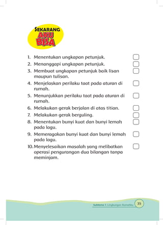 1.	 Menentukan ungkapan petunjuk.
2.	 Menanggapi ungkapan petunjuk.
3.	 Membuat ungkapan petunjuk baik lisan
maupun tulisan.
4.	 Menjelaskan perilaku taat pada aturan di
rumah.
5.	 Menunjukkan perilaku taat pada aturan di
rumah.
6.	 Melakukan gerak berjalan di atas titian.
7.	 Melakukan gerak berguling.
8.	 Menentukan bunyi kuat dan bunyi lemah
pada lagu.
9.	 Memeragakan bunyi kuat dan bunyi lemah
pada lagu.
10.	Menyelesaikan masalah yang melibatkan
operasi pengurangan dua bilangan tanpa
meminjam.
35Subtema 1: Lingkungan Rumahku
 