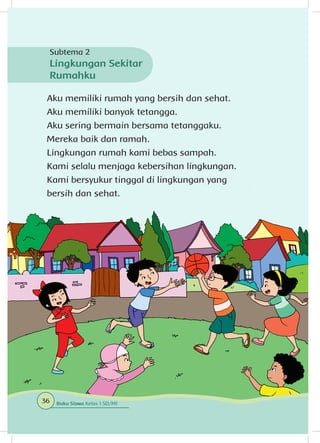 Aku memiliki rumah yang bersih dan sehat.
Aku memiliki banyak tetangga.
Aku sering bermain bersama tetanggaku.
Mereka baik dan ramah.
Lingkungan rumah kami bebas sampah.
Kami selalu menjaga kebersihan lingkungan.
Kami bersyukur tinggal di lingkungan yang
bersih dan sehat.
Subtema 2
Lingkungan Sekitar
Rumahku
36 Buku Siswa Kelas 1 SD/MI
 