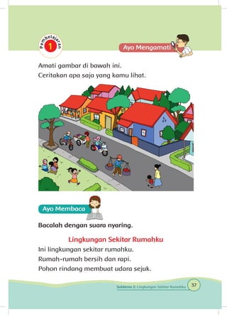 Amati gambar di bawah ini.
Ceritakan apa saja yang kamu lihat.
Bacalah dengan suara nyaring.
Lingkungan Sekitar Rumahku
Ini lingkungan sekitar rumahku.
Rumah-rumah bersih dan rapi.
Pohon rindang membuat udara sejuk.
37Subtema 2: Lingkungan Sekitar Rumahku
 