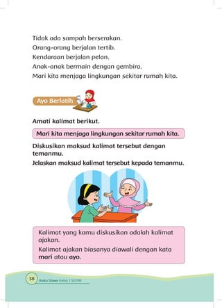 Tidak ada sampah berserakan.
Orang-orang berjalan tertib.
Kendaraan berjalan pelan.
Anak-anak bermain dengan gembira.
Mari kita menjaga lingkungan sekitar rumah kita.
Amati kalimat berikut.
Mari kita menjaga lingkungan sekitar rumah kita.
Diskusikan maksud kalimat tersebut dengan
temanmu.
Jelaskan maksud kalimat tersebut kepada temanmu.
Kalimat yang kamu diskusikan adalah kalimat
ajakan.
Kalimat ajakan biasanya diawali dengan kata
mari atau ayo.
38 Buku Siswa Kelas 1 SD/MI
 