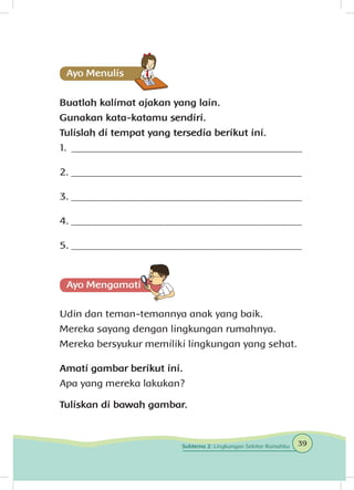 Buatlah kalimat ajakan yang lain.
Gunakan kata-katamu sendiri.
Tulislah di tempat yang tersedia berikut ini.
1. _____________________________________________
2. _____________________________________________
3. _____________________________________________
4. _____________________________________________
5. _____________________________________________
Udin dan teman-temannya anak yang baik.
Mereka sayang dengan lingkungan rumahnya.
Mereka bersyukur memiliki lingkungan yang sehat.
Amati gambar berikut ini.
Apa yang mereka lakukan?
Tuliskan di bawah gambar.
39Subtema 2: Lingkungan Sekitar Rumahku
 