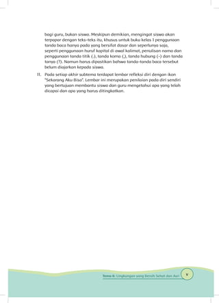 bagi guru, bukan siswa. Meskipun demikian, mengingat siswa akan
terpapar dengan teks-teks itu, khusus untuk buku kelas 1 penggunaan
tanda baca hanya pada yang bersifat dasar dan seperlunya saja,
seperti penggunaan huruf kapital di awal kalimat, penulisan nama dan
penggunaan tanda titik (.), tanda koma (,), tanda hubung (-) dan tanda
tanya (?). Namun harus dipastikan bahwa tanda-tanda baca tersebut
belum diajarkan kepada siswa.
11. 	 Pada setiap akhir subtema terdapat lembar refleksi diri dengan ikon
“Sekarang Aku Bisa”. Lembar ini merupakan penilaian pada diri sendiri
yang bertujuan membantu siswa dan guru mengetahui apa yang telah
dicapai dan apa yang harus ditingkatkan.
vTema 6: Lingkungan yang Bersih Sehat dan Asri
 