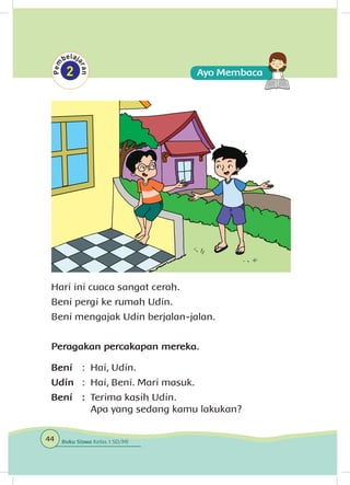 Hari ini cuaca sangat cerah.
Beni pergi ke rumah Udin.
Beni mengajak Udin berjalan-jalan.
Peragakan percakapan mereka.
Beni	 : 	Hai, Udin.
Udin	 : 	Hai, Beni. Mari masuk.
Beni	: 	Terima kasih Udin.
		 Apa yang sedang kamu lakukan?
44 Buku Siswa Kelas 1 SD/MI
 