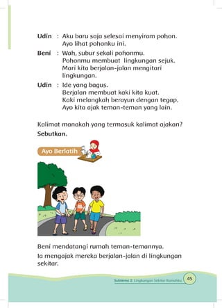 Udin	 : 	Aku baru saja selesai menyiram pohon.
		 Ayo lihat pohonku ini.
Beni	 : 	Wah, subur sekali pohonmu.
		 Pohonmu membuat lingkungan sejuk.
		 Mari kita berjalan-jalan mengitari 		
		lingkungan.
Udin	 : 	Ide yang bagus.
		 Berjalan membuat kaki kita kuat.
		 Kaki melangkah berayun dengan tegap.
		 Ayo kita ajak teman-teman yang lain.
Kalimat manakah yang termasuk kalimat ajakan?
Sebutkan.
Beni mendatangi rumah teman-temannya.
Ia mengajak mereka berjalan-jalan di lingkungan
sekitar.
45Subtema 2: Lingkungan Sekitar Rumahku
 