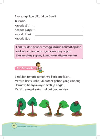 Apa yang akan dikatakan Beni?
Tuliskan.
Kepada Siti	 : _________________________________
Kepada Dayu 	: _________________________________
Kepada Lani	 : _________________________________
Kepada Edo 	 : _________________________________
Kamu sudah pandai menggunakan kalimat ajakan.
Ajaklah temanmu dengan cara yang sopan.
Jika bersikap sopan, kamu akan disukai teman.
Ayo Mencoba
Beni dan teman-temannya berjalan-jalan.
Mereka beristirahat di antara pohon yang rindang.
Daunnya berayun-ayun tertiup angin.
Mereka sangat suka melihat gerakannya.
46 Buku Siswa Kelas 1 SD/MI
 