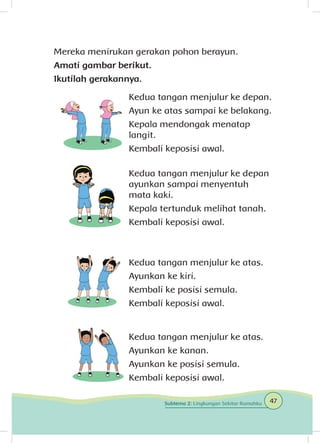 Mereka menirukan gerakan pohon berayun.
Amati gambar berikut.
Ikutilah gerakannya.
Kedua tangan menjulur ke depan.
Ayun ke atas sampai ke belakang.
Kepala mendongak menatap
langit.
Kembali keposisi awal.
Kedua tangan menjulur ke depan
ayunkan sampai menyentuh
mata kaki.
Kepala tertunduk melihat tanah.
Kembali keposisi awal.
Kedua tangan menjulur ke atas.
Ayunkan ke kiri.
Kembali ke posisi semula.
Kembali keposisi awal.
Kedua tangan menjulur ke atas.
Ayunkan ke kanan.
Ayunkan ke posisi semula.
Kembali keposisi awal.
47Subtema 2: Lingkungan Sekitar Rumahku
 