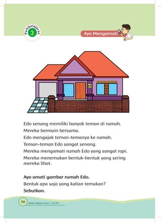 Edo senang memiliki banyak teman di rumah.
Mereka bermain bersama.
Edo mengajak teman-temanya ke rumah.
Teman-teman Edo sangat senang.
Mereka mengamati rumah Edo yang sangat rapi.
Mereka menemukan bentuk-bentuk yang sering
mereka lihat.
Ayo amati gambar rumah Edo.
Bentuk apa saja yang kalian temukan?
Sebutkan.
50 Buku Siswa Kelas 1 SD/MI
 