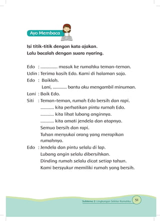 Isi titik-titik dengan kata ajakan.
Lalu bacalah dengan suara nyaring.
Edo 	: .............. masuk ke rumahku teman-teman.
Udin	: Terima kasih Edo. Kami di halaman saja.
Edo	 : Baiklah.
	 Lani, ............ bantu aku mengambil minuman.
Lani	 : Baik Edo.
Siti 	 : Teman-teman, rumah Edo bersih dan rapi.
	 ........... kita perhatikan pintu rumah Edo.
	 ........... kita lihat lubang anginnya.
	 ........... kita amati jendela dan atapnya.
	 Semua bersih dan rapi.
	 Tuhan menyukai orang yang merapikan 		
	 rumahnya.
Edo 	: Jendela dan pintu selalu di lap.
	 Lubang angin selalu dibersihkan.
	 Dinding rumah selalu dicat setiap tahun.
	 Kami bersyukur memiliki rumah yang bersih.
51Subtema 2: Lingkungan Sekitar Rumahku
 