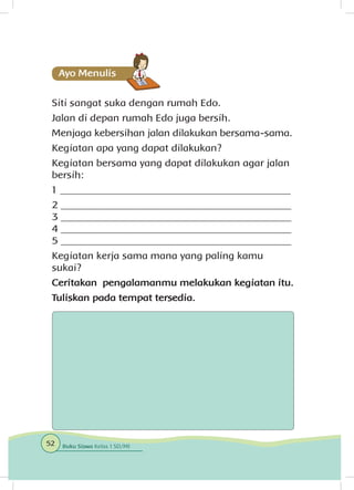 Siti sangat suka dengan rumah Edo.
Jalan di depan rumah Edo juga bersih.
Menjaga kebersihan jalan dilakukan bersama-sama.
Kegiatan apa yang dapat dilakukan?
Kegiatan bersama yang dapat dilakukan agar jalan
bersih:
1 _____________________________________________
2 _____________________________________________
3 _____________________________________________
4 _____________________________________________
5 _____________________________________________
Kegiatan kerja sama mana yang paling kamu
sukai?
Ceritakan pengalamanmu melakukan kegiatan itu.
Tuliskan pada tempat tersedia.
52 Buku Siswa Kelas 1 SD/MI
 