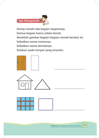 Setiap rumah ada bagian-bagiannya.
Semua bagian harus selalu bersih.
Amatilah gambar bagian-bagian rumah berikut ini.
Sebutkan nama-namanya.
Sebutkan nama bentuknya.
Tuliskan pada tempat yang tersedia.
_____________________
_____________________
_____________________
53Subtema 2: Lingkungan Sekitar Rumahku
 