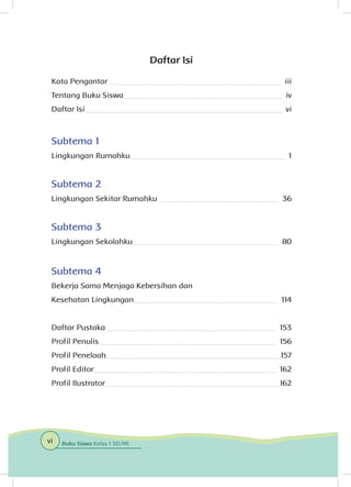 Daftar Isi
Kata Pengantar 	 iii
Tentang Buku Siswa 	 iv
Daftar Isi 	 vi
Subtema 1
Lingkungan Rumahku	 1
Subtema 2
Lingkungan Sekitar Rumahku 	 36
Subtema 3
Lingkungan Sekolahku	 80
Subtema 4
Bekerja Sama Menjaga Kebersihan dan
Kesehatan Lingkungan	 114
Daftar Pustaka 	 153
Profil Penulis 	 156
Profil Penelaah	 157
Profil Editor	 162
Profil Ilustrator	 162
vi Buku Siswa Kelas 1 SD/MI
 