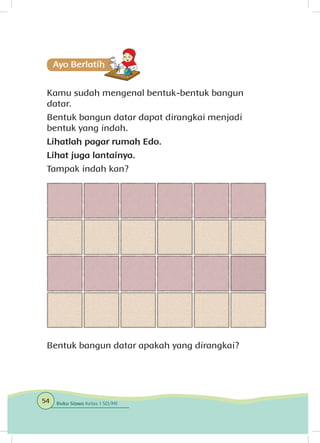 Kamu sudah mengenal bentuk-bentuk bangun
datar.
Bentuk bangun datar dapat dirangkai menjadi
bentuk yang indah.
Lihatlah pagar rumah Edo.
Lihat juga lantainya.
Tampak indah kan?
Bentuk bangun datar apakah yang dirangkai?Hal 52.
54 Buku Siswa Kelas 1 SD/MI
 