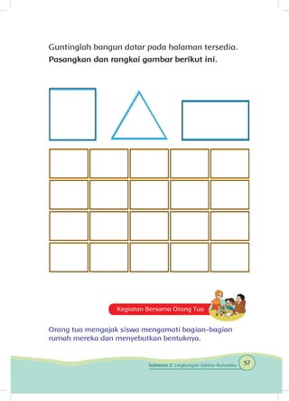 Guntinglah bangun datar pada halaman tersedia.
Pasangkan dan rangkai gambar berikut ini.
Carilah ukuran yang tepat.
Kegiatan Bersama Orang Tua
Orang tua mengajak siswa mengamati bagian-bagian
rumah mereka dan menyebutkan bentuknya.
57Subtema 2: Lingkungan Sekitar Rumahku
 