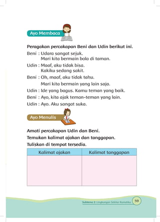 Peragakan percakapan Beni dan Udin berikut ini.
Beni	: 	Udara sangat sejuk.
		 Mari kita bermain bola di taman.
Udin	: 	Maaf, aku tidak bisa.
		 Kakiku sedang sakit.
Beni	: 	Oh, maaf, aku tidak tahu.
		 Mari kita bermain yang lain saja.
Udin	: 	Ide yang bagus. Kamu teman yang baik.
Beni	: 	Ayo, kita ajak teman-teman yang lain.
Udin	: 	Ayo. Aku sangat suka.
Amati percakapan Udin dan Beni.
Temukan kalimat ajakan dan tanggapan.
Tuliskan di tempat tersedia.
Kalimat ajakan Kalimat tanggapan
59Subtema 2: Lingkungan Sekitar Rumahku
 