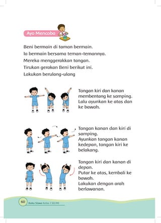 Ayo Mencoba
Beni bermain di taman bermain.
Ia bermain bersama teman-temannya.
Mereka menggerakkan tangan.
Tirukan gerakan Beni berikut ini.
Lakukan berulang-ulang
Tangan kiri dan kanan
membentang ke samping.
Lalu ayunkan ke atas dan
ke bawah.
Tangan kanan dan kiri di
samping.
Ayunkan tangan kanan
kedepan, tangan kiri ke
belakang.
Tangan kiri dan kanan di
depan.
Putar ke atas, kembali ke
bawah.
Lakukan dengan arah
berlawanan.
60 Buku Siswa Kelas 1 SD/MI
 