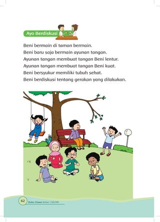 Beni bermain di taman bermain.
Beni baru saja bermain ayunan tangan.
Ayunan tangan membuat tangan Beni lentur.
Ayunan tangan membuat tangan Beni kuat.
Beni bersyukur memiliki tubuh sehat.
Beni berdiskusi tentang gerakan yang dilakukan.
62 Buku Siswa Kelas 1 SD/MI
 