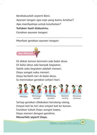 Berdiskusilah seperti Beni.
Ayunan tangan apa saja yang kamu ketahui?
Apa manfaatnya untuk kesehatan?
Tuliskan hasil diskusimu.
Gerakan ayunan tangan:
_______________________________________________
Manfaat gerakan ayunan tangan:
_______________________________________________
Ayo Menari
Di dekat taman bermain ada balai desa.
Di balai desa ada banyak kegiatan.
Salah satu kegiatan adalah menari.
Dayu sangat suka menari.
Dayu berlatih tari di balai desa.
Ia menirukan gerakan sehari-hari.
Menyapu Memungut
sampah
Membuang
sampah
Memetik
ranting
Menyiram
tanaman
Setiap gerakan dilakukan berulang-ulang.
Empat kali ke kiri dan empat kali ke kanan.
Gerakan tubuh Dayu sangat luwes.
Dayu menari dengan gembira.
Menarilah seperti Dayu.
63Subtema 2: Lingkungan Sekitar Rumahku
 