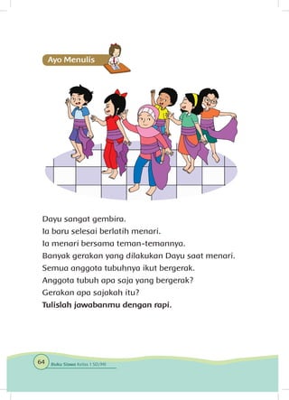 Dayu sangat gembira.
Ia baru selesai berlatih menari.
Ia menari bersama teman-temannya.
Banyak gerakan yang dilakukan Dayu saat menari.
Semua anggota tubuhnya ikut bergerak.
Anggota tubuh apa saja yang bergerak?
Gerakan apa sajakah itu?
Tulislah jawabanmu dengan rapi.
64 Buku Siswa Kelas 1 SD/MI
 