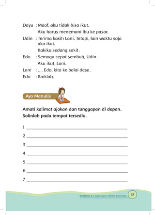 Dayu	 : Maaf, aku tidak bisa ikut.
		 Aku harus menemani ibu ke pasar.
Udin	 : Terima kasih Lani. Tetapi, lain waktu saja 		
		 aku ikut.
		 Kakiku sedang sakit.
Edo	 : Semoga cepat sembuh, Udin.
		 Aku ikut, Lani.
Lani	 : .... Edo, kita ke balai desa.
Edo	 :	Baiklah.
Amati kalimat ajakan dan tanggapan di depan.
Salinlah pada tempat tersedia.
1 _____________________________________________
2 _____________________________________________
3 _____________________________________________
4 _____________________________________________
5 _____________________________________________
6 _____________________________________________
7 _____________________________________________
67Subtema 2: Lingkungan Sekitar Rumahku
 