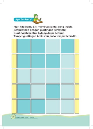 Ayo Berkreasii
Mari kita bantu Siti membuat lantai yang indah.
Berkreasilah dengan guntingan kertasmu.
Guntinglah bentuk bidang datar berikut.
Tempel guntingan kertasmu pada tempat tersedia.
70 Buku Siswa Kelas 1 SD/MI
 