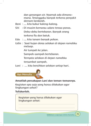 dan genangan air. Nyamuk ada dimana-		
		 mana. Tetanggaku banyak terkena penyakit 	
		 demam berdarah.
Beni 	: .... kita kubur kaleng-kaleng.
Siti 	 : Di musim kemarau udara terasa panas. 	
		 Debu-debu bertebaran. Banyak orang 		
		 terkena flu dan batuk.
Edo 	: .... kita tanam banyak pohon.
Udin 	: Saat hujan deras selokan di depan rumahku 	
		meluap.
		 Air tumpah ke jalan.
		 Sampah-sampah bertebaran.
		 Ternyata selokan di depan rumahku 	
		 tersumbat sampah.
Lani 	 : .... kita bersihkan selokan setiap hari.
Amatilah percakapan Lani dan teman-temannya.
Kegiatan apa saja yang harus dilakukan agar
lingkungan sehat?
Tuliskanlah.
Kegiatan yang harus dilakukan agar
lingkungan sehat:
73Subtema 2: Lingkungan Sekitar Rumahku
 