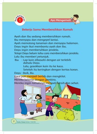 Bekerja Sama Membersihkan Rumah
Ayah dan ibu sedang membersihkan rumah.
Ibu menyapu dan mengepel lantai.
Ayah memotong tanaman dan menyapu halaman.
Dayu ingin ikut membantu ayah dan ibu.
Dayu ingin membersihkan jendela.
Tetapi Dayu belum tahu cara membersihkan jendela.
Lalu ibu memberi petunjuk.
Ibu 	 : 	Lap kain dibasahi dengan air terlebih
dahulu Dayu.
		 Lalu, gosokkan kain itu ke kaca.
		 Setelah itu keringkan dengan kertas koran.
Dayu	: Baik, Bu.
Kaca pun menjadi bersih dan mengkilat.
Mereka bekerja dengan gembira.
Mereka ingin rumahnya menjadi bersih dan sehat.
2 Buku Siswa Kelas 1 SD/MI
 