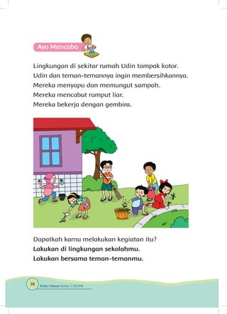 Ayo Mencoba
Lingkungan di sekitar rumah Udin tampak kotor.
Udin dan teman-temannya ingin membersihkannya.
Mereka menyapu dan memungut sampah.
Mereka mencabut rumput liar.
Mereka bekerja dengan gembira.
Dapatkah kamu melakukan kegiatan itu?
Lakukan di lingkungan sekolahmu.
Lakukan bersama teman-temanmu.
74 Buku Siswa Kelas 1 SD/MI
 