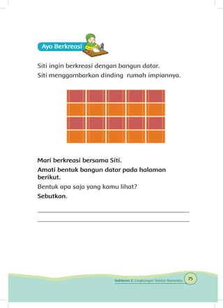 Ayo Berkreasii
Siti ingin berkreasi dengan bangun datar.
Siti menggambarkan dinding rumah impiannya.
Mari berkreasi bersama Siti.
Amati bentuk bangun datar pada halaman
berikut.
Bentuk apa saja yang kamu lihat?
Sebutkan.
_______________________________________________
_______________________________________________
75Subtema 2: Lingkungan Sekitar Rumahku
 