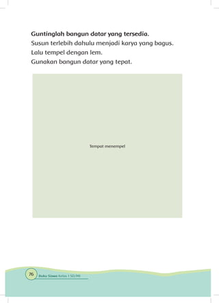 Guntinglah bangun datar yang tersedia.
Susun terlebih dahulu menjadi karya yang bagus.
Lalu tempel dengan lem.
Gunakan bangun datar yang tepat.
Tempat menempel
76 Buku Siswa Kelas 1 SD/MI
 