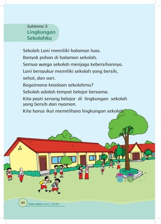 Sekolah Lani memiliki halaman luas.
Banyak pohon di halaman sekolah.
Semua warga sekolah menjaga kebersihannya.
Lani bersyukur memiliki sekolah yang bersih,
sehat, dan asri.
Bagaimana keadaan sekolahmu?
Sekolah adalah tempat belajar bersama.
Kita pasti senang belajar di lingkungan sekolah
yang bersih dan nyaman.
Kita harus ikut memelihara lingkungan sekolah.
Subtema 3
Lingkungan
Sekolahku
80 Buku Siswa Kelas 1 SD/MI
 