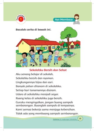 Bacalah cerita di bawah ini.
Sekolahku Bersih dan Sehat
Aku senang belajar di sekolah.
Sekolahku bersih dan nyaman.
Lingkungannya hijau dan asri.
Banyak pohon ditanam di sekolahku.
Setiap hari tanamannya disiram.
Udara di sekolahku menjadi segar.
Ruang kelas di sekolahku juga bersih.
Guruku mengingatkan, jangan buang sampah
sembarangan. Buanglah sampah di tempatnya.
Kami semua bekerja sama menjaga kebersihan.
Tidak ada yang membuang sampah sembarangan.
81Subtema 3: Lingkungan Sekolahku
 