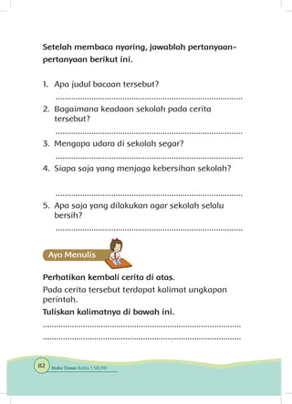 Setelah membaca nyaring, jawablah pertanyaan-
pertanyaan berikut ini.
1.	 Apa judul bacaan tersebut?
....................................................................................
2.	 Bagaimana keadaan sekolah pada cerita
tersebut?
....................................................................................
3.	 Mengapa udara di sekolah segar?
....................................................................................
4.	 Siapa saja yang menjaga kebersihan sekolah?
....................................................................................
5.	 Apa saja yang dilakukan agar sekolah selalu
bersih?
....................................................................................
Perhatikan kembali cerita di atas.
Pada cerita tersebut terdapat kalimat ungkapan
perintah.
Tuliskan kalimatnya di bawah ini.
.........................................................................................
.........................................................................................
82 Buku Siswa Kelas 1 SD/MI
 